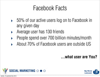 Facebook Facts
                  ‣ 50% of our active users log on to Facebook in
                    any given day
                  ‣ Average user has 130 friends
                  ‣ People spend over 700 billion minutes/month
                  ‣ About 70% of Facebook users are outside US

                                              ...what user are You?


               SOCIAL MARKETING                             Mgr Michał
                                                            Laskowski
sobota, 16 października 2010
 