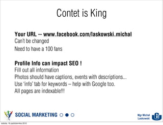 Contet is King
              Your URL -- www.facebook.com/laskowski.michal
              Can't be changed
              Need to have a 100 fans

              Profile Info can impact SEO !
              Fill out all information
              Photos should have captions, events with descriptions...
              Use ‘info’ tab for keywords – help with Google too.
              All pages are indexable!!!



               SOCIAL MARKETING                                          Mgr Michał
                                                                         Laskowski
sobota, 16 października 2010
 