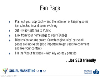 Fan Page

              ‣          Plan out your approach – and the intention of keeping some
                         items locked in and some evolving
              ‣          Set Privacy settings to Public
              ‣          Link from your home page to your FB page
              ‣          Discussion forums create ‘Search engine juice’ cause all
                         pages are indexable (also important to get users to comment
                         and like your content)
              ‣          Fill the ‘About’ text box – with key words / phrases

                                                                 ...be SEO friendly

               SOCIAL MARKETING                                                 Mgr Michał
                                                                                Laskowski
sobota, 16 października 2010
 
