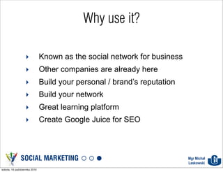 Why use it?

                   ‣           Known as the social network for business
                   ‣           Other companies are already here
                   ‣           Build your personal / brand’s reputation
                   ‣           Build your network
                   ‣           Great learning platform
                   ‣           Create Google Juice for SEO



               SOCIAL MARKETING                                           Mgr Michał
                                                                          Laskowski
sobota, 16 października 2010
 