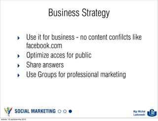 Business Strategy

                 ‣ Use it for business - no content confilcts like
                   facebook.com
                 ‣ Optimize acces for public
                 ‣ Share answers
                 ‣ Use Groups for professional marketing



               SOCIAL MARKETING                               Mgr Michał
                                                              Laskowski
sobota, 16 października 2010
 