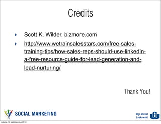 Credits

              ‣          Scott K. Wilder, bizmore.com
              ‣          http://www.wetrainsalesstars.com/free-sales-
                         training-tips/how-sales-reps-should-use-linkedin-
                         a-free-resource-guide-for-lead-generation-and-
                         lead-nurturing/



                                                                 Thank You!


               SOCIAL MARKETING                                      Mgr Michał
                                                                     Laskowski
sobota, 16 października 2010
 