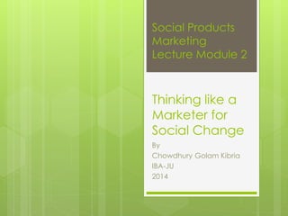 Social Products
Marketing
Lecture Module 2
Thinking like a
Marketer for
Social Change
By
Chowdhury Golam Kibria
IBA-JU
2014
 