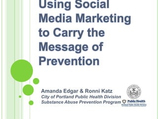 Using Social Media Marketing to Carry the Message of Prevention Amanda Edgar & Ronni Katz City of Portland Public Health Division Substance Abuse Prevention Program 