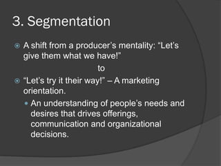 3. Segmentation
 A shift from a producer’s mentality: ―Let’s
give them what we have!‖
to
 ―Let’s try it their way!‖ – A marketing
orientation.
 An understanding of people’s needs and
desires that drives offerings,
communication and organizational
decisions.
 