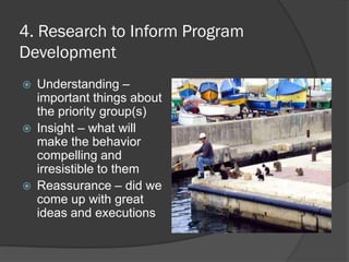 4. Research to Inform Program
Development
 Understanding –
important things about
the priority group(s)
 Insight – what will
make the behavior
compelling and
irresistible to them
 Reassurance – did we
come up with great
ideas and executions
 