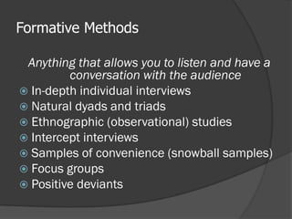 Formative Methods
Anything that allows you to listen and have a
conversation with the audience
 In-depth individual interviews
 Natural dyads and triads
 Ethnographic (observational) studies
 Intercept interviews
 Samples of convenience (snowball samples)
 Focus groups
 Positive deviants
 
