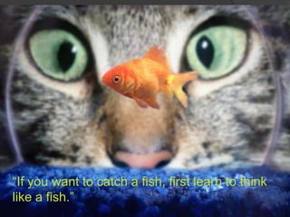 ―If you want to catch a fish, first learn to think
like a fish.‖
 