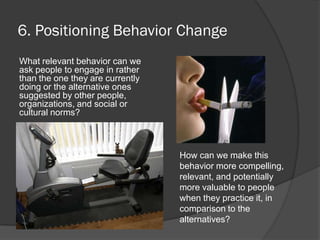 6. Positioning Behavior Change
What relevant behavior can we
ask people to engage in rather
than the one they are currently
doing or the alternative ones
suggested by other people,
organizations, and social or
cultural norms?
How can we make this
behavior more compelling,
relevant, and potentially
more valuable to people
when they practice it, in
comparison to the
alternatives?
 