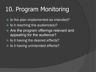 10. Program Monitoring
 Is the plan implemented as intended?
 Is it reaching the audience(s)?
 Are the program offerings relevant and
appealing for the audience?
 Is it having the desired effects?
 Is it having unintended effects?
 