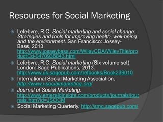 Resources for Social Marketing
 Lefebvre, R.C. Social marketing and social change:
Strategies and tools for improving health, well-being
and the environment. San Francisco: Jossey-
Bass, 2013.
http://www.josseybass.com/WileyCDA/WileyTitle/pro
ductCd-0470936843.html
 Lefebvre, R.C. Social marketing (Six volume set).
London: Sage Publications, 2013.
http://www.uk.sagepub.com/refbooks/Book239010
 International Social Marketing Association.
http://www.i-socialmarketing.org/
 Journal of Social Marketing.
http://www.emeraldinsight.com/products/journals/jour
nals.htm?id=JSOCM
 Social Marketing Quarterly. http://smq.sagepub.com/
 