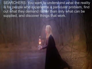 SEARCHERS: You want to understand what the reality
is for people who experience a particular problem, find
out what they demand rather than only what can be
supplied, and discover things that work.
 