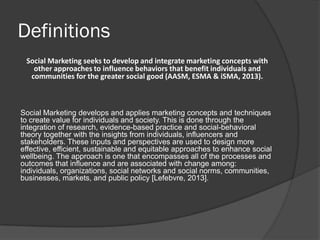 Definitions
Social Marketing seeks to develop and integrate marketing concepts with
other approaches to influence behaviors that benefit individuals and
communities for the greater social good (AASM, ESMA & iSMA, 2013).
Social Marketing develops and applies marketing concepts and techniques
to create value for individuals and society. This is done through the
integration of research, evidence-based practice and social-behavioral
theory together with the insights from individuals, influencers and
stakeholders. These inputs and perspectives are used to design more
effective, efficient, sustainable and equitable approaches to enhance social
wellbeing. The approach is one that encompasses all of the processes and
outcomes that influence and are associated with change among:
individuals, organizations, social networks and social norms, communities,
businesses, markets, and public policy [Lefebvre, 2013].
 
