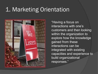 1. Marketing Orientation
―Having a focus on
interactions with one’s
customers and then looking
within the organization to
explore how the knowledge
gained from these
interactions can be
integrated with existing
capacities and experience to
build organizational
responses.‖
 