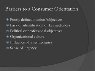 Barriers to a Consumer Orientation
 Poorly defined mission/objectives
 Lack of identification of key audiences
 Political or professional objectives
 Organizational culture
 Influence of intermediaries
 Sense of urgency
 