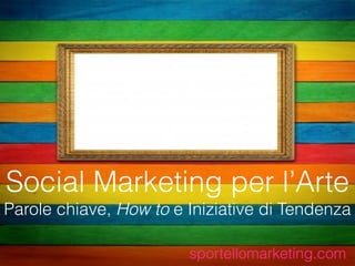 Social Marketing per l’Arte
Parole chiave, How to e Iniziative di Tendenza
sportellomarketing.com
 