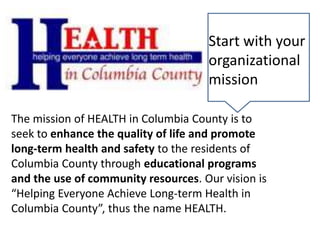 The mission of HEALTH in Columbia County is to
seek to enhance the quality of life and promote
long-term health and safety to the residents of
Columbia County through educational programs
and the use of community resources. Our vision is
“Helping Everyone Achieve Long-term Health in
Columbia County”, thus the name HEALTH.
Start with your
organizational
mission
 