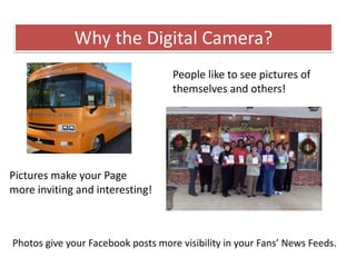 Why the Digital Camera?
Pictures make your Page
more inviting and interesting!
People like to see pictures of
themselves and others!
Photos give your Facebook posts more visibility in your Fans’ News Feeds.
 