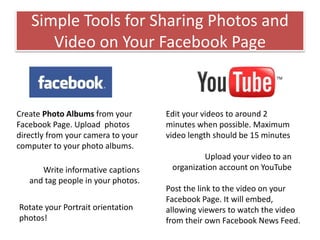 Simple Tools for Sharing Photos and
Video on Your Facebook Page
Create Photo Albums from your
Facebook Page. Upload photos
directly from your camera to your
computer to your photo albums.
Write informative captions
and tag people in your photos.
Rotate your Portrait orientation
photos!
Edit your videos to around 2
minutes when possible. Maximum
video length should be 15 minutes
Upload your video to an
organization account on YouTube
Post the link to the video on your
Facebook Page. It will embed,
allowing viewers to watch the video
from their own Facebook News Feed.
 