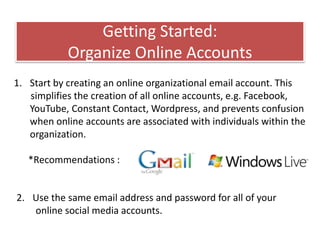 Getting Started:
Organize Online Accounts
1. Start by creating an online organizational email account. This
simplifies the creation of all online accounts, e.g. Facebook,
YouTube, Constant Contact, Wordpress, and prevents confusion
when online accounts are associated with individuals within the
organization.
*Recommendations :
2. Use the same email address and password for all of your
online social media accounts.
 