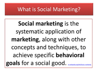 What is Social Marketing?
Social marketing is the
systematic application of
marketing, along with other
concepts and techniques, to
achieve specific behavioral
goals for a social good. en.wikipedia.org/wiki/Social_marketing
 