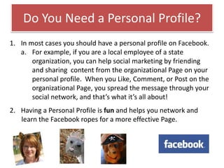 Do You Need a Personal Profile?
1. In most cases you should have a personal profile on Facebook.
a. For example, if you are a local employee of a state
organization, you can help social marketing by friending
and sharing content from the organizational Page on your
personal profile. When you Like, Comment, or Post on the
organizational Page, you spread the message through your
social network, and that’s what it’s all about!
2. Having a Personal Profile is fun and helps you network and
learn the Facebook ropes for a more effective Page.
 