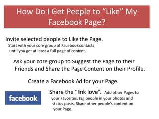 Invite selected people to Like the Page.
Start with your core group of Facebook contacts
until you get at least a full page of content.
Ask your core group to Suggest the Page to their
Friends and Share the Page Content on their Profile.
Create a Facebook Ad for your Page.
Share the “link love”. Add other Pages to
your Favorites. Tag people in your photos and
status posts. Share other people’s content on
your Page.
How Do I Get People to “Like” My
Facebook Page?
 