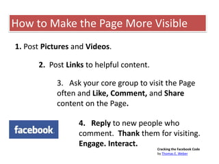 1. Post Pictures and Videos.
2. Post Links to helpful content.
3. Ask your core group to visit the Page
often and Like, Comment, and Share
content on the Page.
4. Reply to new people who
comment. Thank them for visiting.
Engage. Interact.
How to Make the Page More Visible
Cracking the Facebook Code
by Thomas E. Weber
 