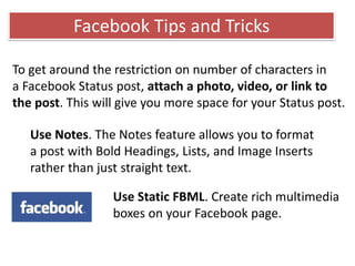 To get around the restriction on number of characters in
a Facebook Status post, attach a photo, video, or link to
the post. This will give you more space for your Status post.
Use Notes. The Notes feature allows you to format
a post with Bold Headings, Lists, and Image Inserts
rather than just straight text.
Use Static FBML. Create rich multimedia
boxes on your Facebook page.
Facebook Tips and Tricks
 