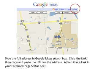 Type the full address in Google Maps search box. Click the Link,
then copy and paste the URL for the address. Attach it as a Link in
your Facebook Page Status box!
 