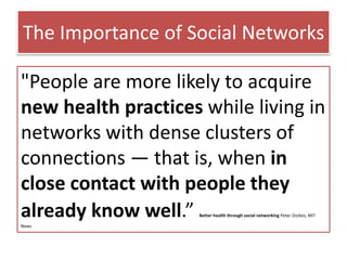 The Importance of Social Networks
"People are more likely to acquire
new health practices while living in
networks with dense clusters of
connections — that is, when in
close contact with people they
already know well.” Better health through social networking Peter Dizikes, MIT
News
 