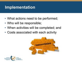 Implementation
• What actions need to be performed;
• Who will be responsible;
• When activities will be completed; and
• Costs associated with each activity
 