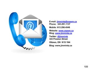 109
E-mail: jimmintz@cepsm.ca
Phone: 343.291.1137
Mobile: 613.298.4549
Website: www.cepsm.ca
Blog: www.jimmintz.ca
Twitter: @jimmintz
343 Preston Street
Ottawa, ON K1S 1N4
Blog: www.jimmintz.ca
 