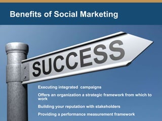 Benefits of Social Marketing
Executing integrated campaigns
Offers an organization a strategic framework from which to
work
Building your reputation with stakeholders
Providing a performance measurement framework
 