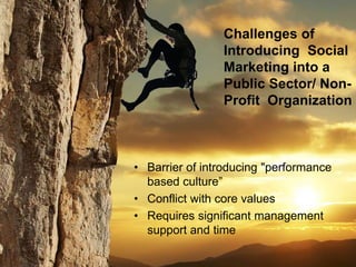 • Barrier of introducing "performance
based culture”
• Conflict with core values
• Requires significant management
support and time
Challenges of
Introducing Social
Marketing into a
Public Sector/ Non-
Profit Organization
 