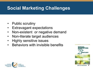 Social Marketing Challenges
• Public scrutiny
• Extravagant expectations
• Non-existent or negative demand
• Non-literate target audiences
• Highly sensitive issues
• Behaviors with invisible benefits
 
