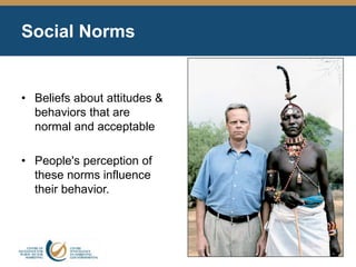 Social Norms
• Beliefs about attitudes &
behaviors that are
normal and acceptable
• People's perception of
these norms influence
their behavior.
 