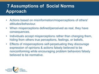7 Assumptions of Social Norms
Approach
• Actions based on misinformation/misperceptions of others'
attitudes/behaviour.
• When misperceptions defined/perceived as real, they have
consequences.
• Individuals accept misperceptions rather than changing them,
hiding from others true perceptions, feelings, or beliefs.
• Effects of misperceptions self-perpetuating they discourage
expression of opinions & actions falsely believed to be
nonconforming while encouraging problem behaviors falsely
believed to be normative.
 