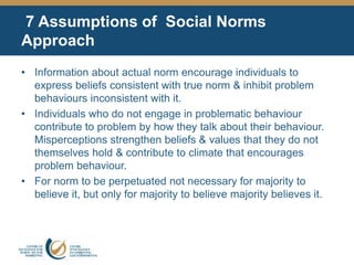7 Assumptions of Social Norms
Approach
• Information about actual norm encourage individuals to
express beliefs consistent with true norm & inhibit problem
behaviours inconsistent with it.
• Individuals who do not engage in problematic behaviour
contribute to problem by how they talk about their behaviour.
Misperceptions strengthen beliefs & values that they do not
themselves hold & contribute to climate that encourages
problem behaviour.
• For norm to be perpetuated not necessary for majority to
believe it, but only for majority to believe majority believes it.
 