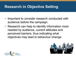 Research in Objective Setting
• Important to consider research conducted with
audience before the campaign.
• Research can help to identify information most
needed by audience, current attitudes and
perceived barriers, thus indicating what
objectives may lead to behaviour change.
 