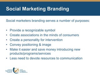 Social Marketing Branding
Social marketers branding serves a number of purposes:
• Provide a recognizable symbol
• Create associations in the minds of consumers
• Create a personality for intervention
• Convey positioning & image
• Make it easier and save money introducing new
products/programs/services
• Less need to devote resources to communication
 