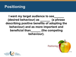 Positioning
I want my target audience to see______
(desired behaviour) as ______ (a phrase
describing positive benefits of adopting the
behaviour) and as more important and
beneficial than______ (the competing
behaviour).
 