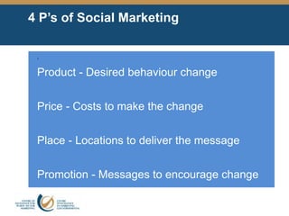4 P’s of Social Marketing
•
Product - Desired behaviour change
Price - Costs to make the change
Place - Locations to deliver the message
Promotion - Messages to encourage change
 