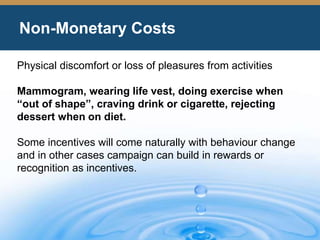 Non-Monetary Costs
Physical discomfort or loss of pleasures from activities
Mammogram, wearing life vest, doing exercise when
“out of shape”, craving drink or cigarette, rejecting
dessert when on diet.
Some incentives will come naturally with behaviour change
and in other cases campaign can build in rewards or
recognition as incentives.
 