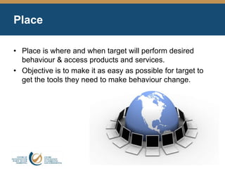 Place
• Place is where and when target will perform desired
behaviour & access products and services.
• Objective is to make it as easy as possible for target to
get the tools they need to make behaviour change.
 