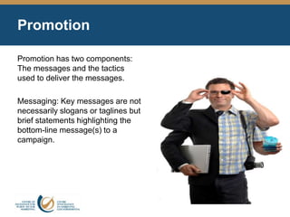 Promotion
Promotion has two components:
The messages and the tactics
used to deliver the messages.
Messaging: Key messages are not
necessarily slogans or taglines but
brief statements highlighting the
bottom-line message(s) to a
campaign.
 