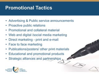 Promotional Tactics
• Advertising & Public service announcements
• Proactive public relations
• Promotional and collateral material
• Web and digital /social media marketing
• Direct marketing - print and e-mail
• Face to face marketing
• Publications/posters/ other print materials
• Educational and promotional products
• Strategic alliances and partnerships
 
