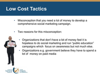 Low Cost Tactics
• Misconception that you need a lot of money to develop a
comprehensive social marketing campaign.
• Two reasons for this misconception:
• Organizations that don’t have a lot of money feel it is
hopeless to do social marketing and run “public education”
campaigns which focus on awareness but not much else.
• Organizations e.g. government believe they have to spend a
lot of money on paid media
 