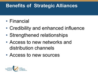 Benefits of Strategic Alliances
• Financial
• Credibility and enhanced influence
• Strengthened relationships
• Access to new networks and
distribution channels
• Access to new sources
 
