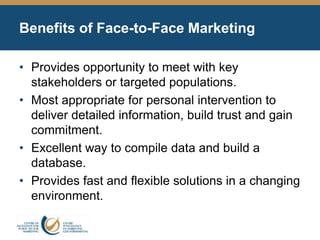 Benefits of Face-to-Face Marketing
• Provides opportunity to meet with key
stakeholders or targeted populations.
• Most appropriate for personal intervention to
deliver detailed information, build trust and gain
commitment.
• Excellent way to compile data and build a
database.
• Provides fast and flexible solutions in a changing
environment.
 